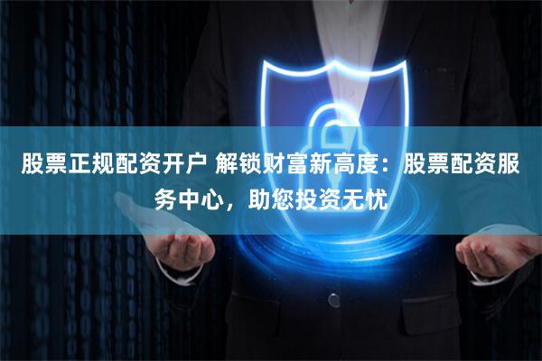 股票正规配资开户 解锁财富新高度：股票配资服务中心，助您投资无忧
