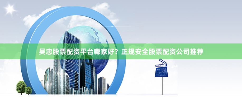 吴忠股票配资平台哪家好？正规安全股票配资公司推荐